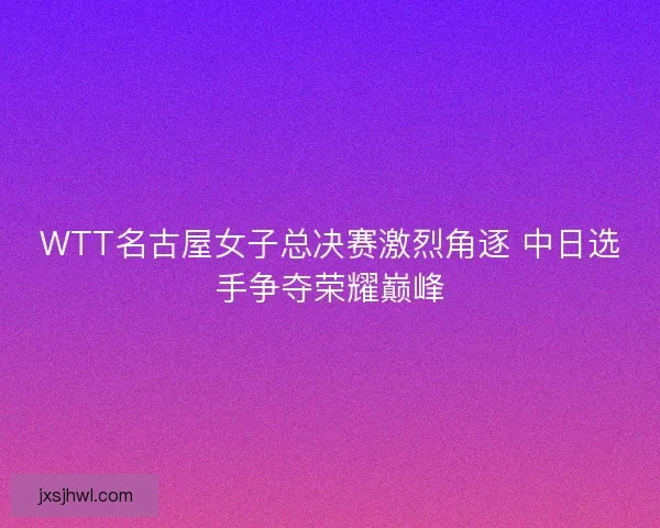 WTT名古屋女子总决赛激烈角逐 中日选手争夺荣耀巅峰