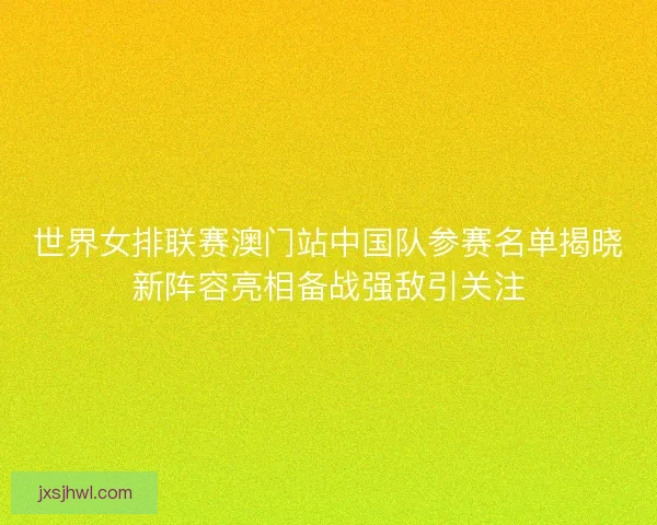 世界女排联赛澳门站中国队参赛名单揭晓新阵容亮相备战强敌引关注