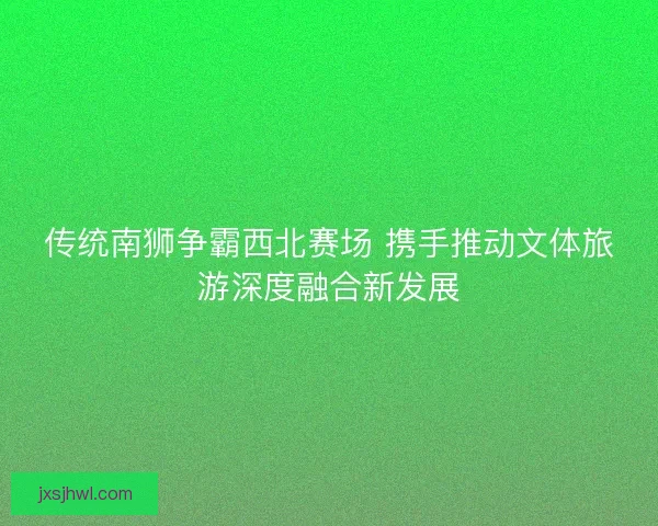 传统南狮争霸西北赛场 携手推动文体旅游深度融合新发展
