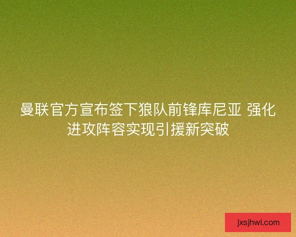 曼联官方宣布签下狼队前锋库尼亚 强化进攻阵容实现引援新突破