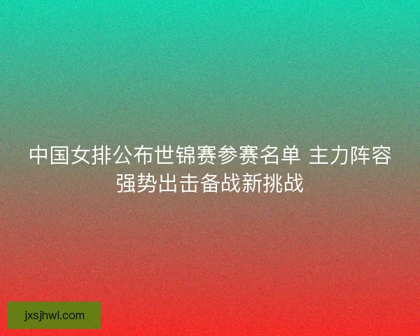 中国女排公布世锦赛参赛名单 主力阵容强势出击备战新挑战