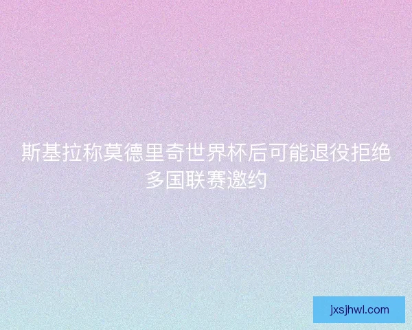 斯基拉称莫德里奇世界杯后可能退役拒绝多国联赛邀约