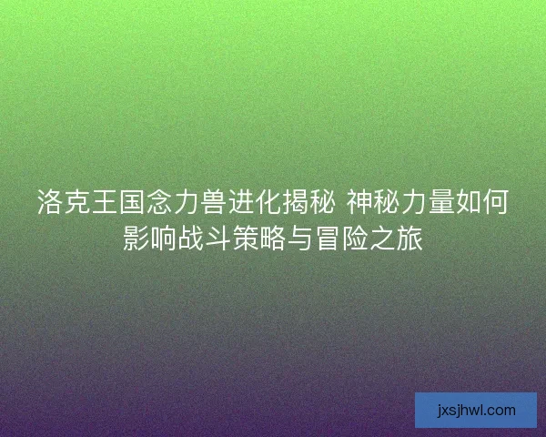 洛克王国念力兽进化揭秘 神秘力量如何影响战斗策略与冒险之旅