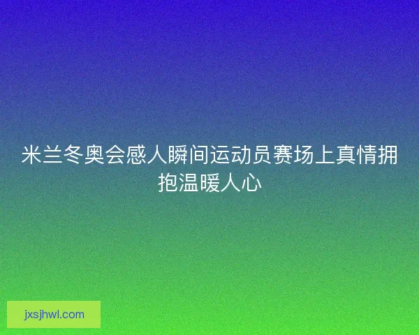 米兰冬奥会感人瞬间运动员赛场上真情拥抱温暖人心
