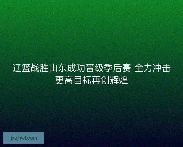 辽篮战胜山东成功晋级季后赛 全力冲击更高目标再创辉煌