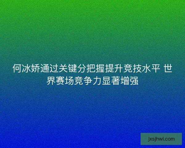 何冰娇通过关键分把握提升竞技水平 世界赛场竞争力显著增强