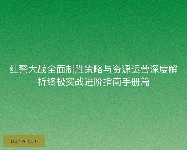 红警大战全面制胜策略与资源运营深度解析终极实战进阶指南手册篇