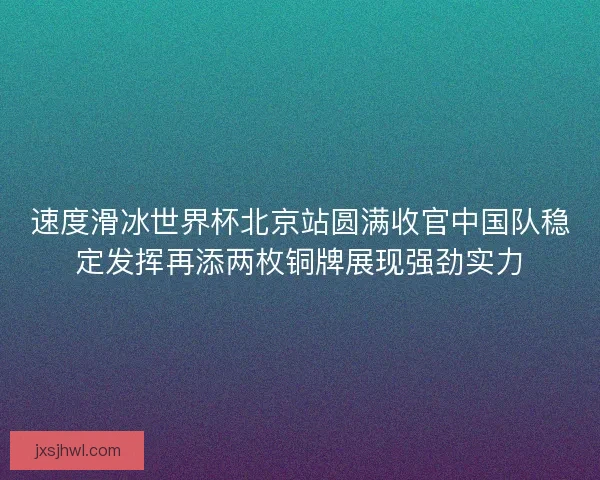 速度滑冰世界杯北京站圆满收官中国队稳定发挥再添两枚铜牌展现强劲实力