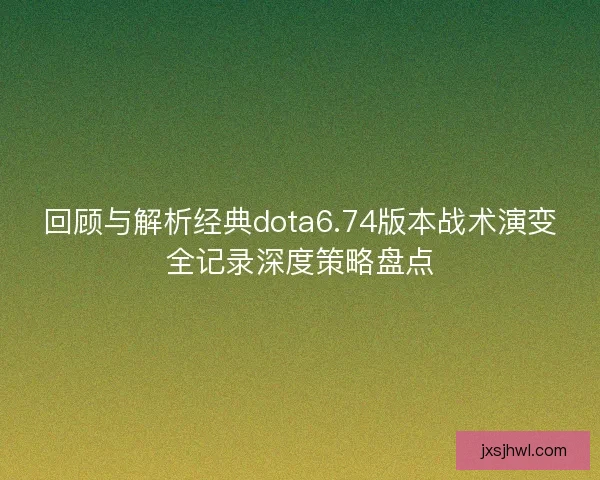 回顾与解析经典dota6.74版本战术演变全记录深度策略盘点