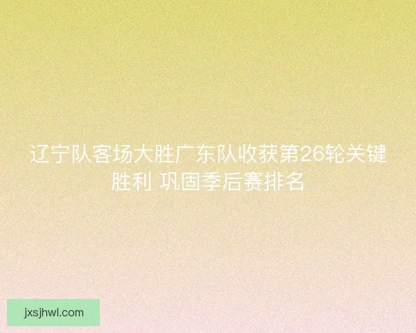 辽宁队客场大胜广东队收获第26轮关键胜利 巩固季后赛排名