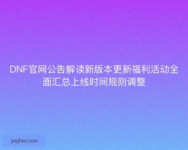 DNF官网公告解读新版本更新福利活动全面汇总上线时间规则调整