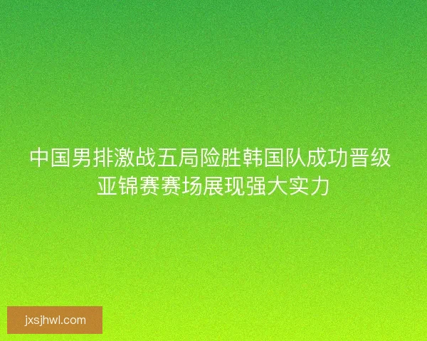 中国男排激战五局险胜韩国队成功晋级 亚锦赛赛场展现强大实力