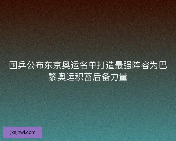 国乒公布东京奥运名单打造最强阵容为巴黎奥运积蓄后备力量
