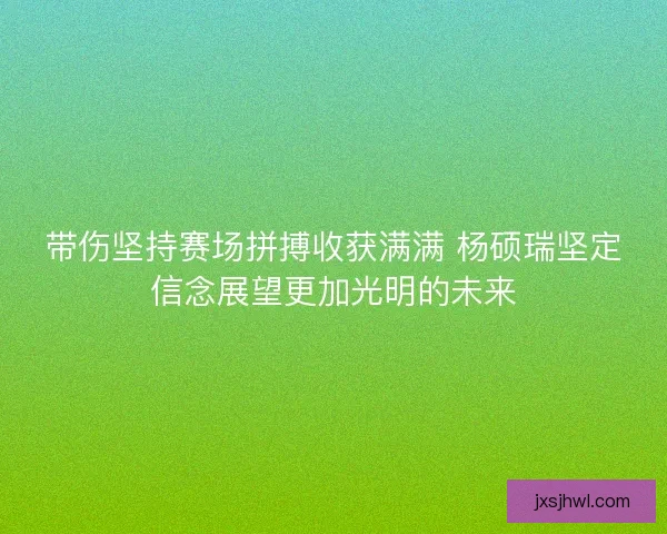 带伤坚持赛场拼搏收获满满 杨硕瑞坚定信念展望更加光明的未来