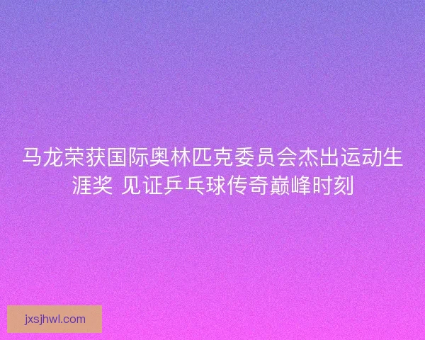 马龙荣获国际奥林匹克委员会杰出运动生涯奖 见证乒乓球传奇巅峰时刻