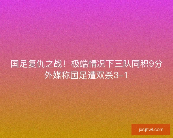 国足复仇之战！极端情况下三队同积9分外媒称国足遭双杀3-1